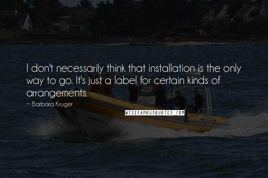 Barbara Kruger Quotes: I don't necessarily think that installation is the only way to go. It's just a label for certain kinds of arrangements.