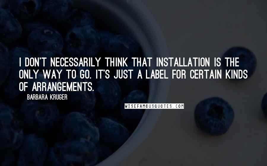 Barbara Kruger Quotes: I don't necessarily think that installation is the only way to go. It's just a label for certain kinds of arrangements.