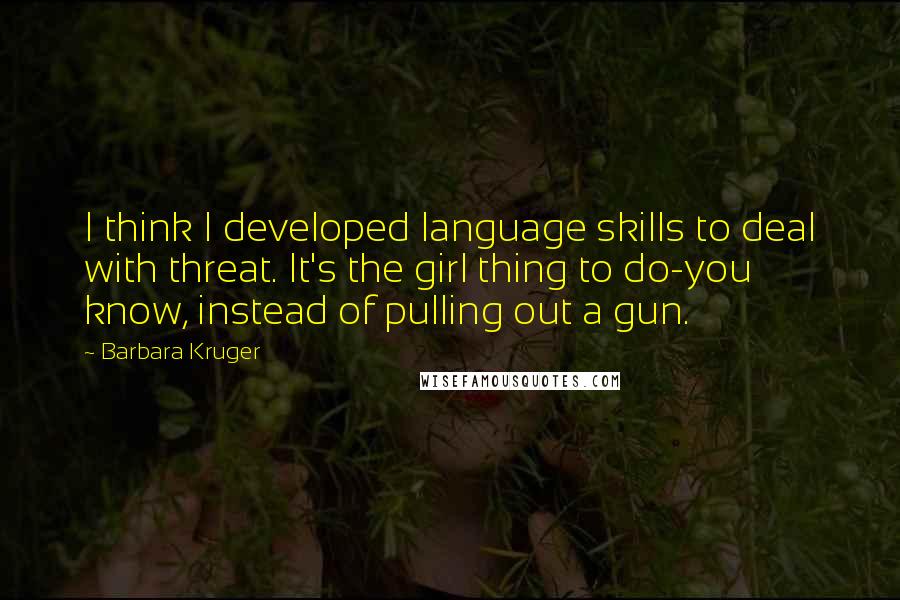 Barbara Kruger Quotes: I think I developed language skills to deal with threat. It's the girl thing to do-you know, instead of pulling out a gun.