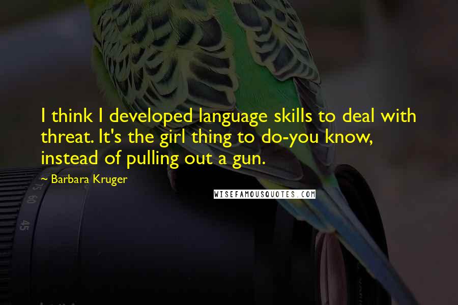 Barbara Kruger Quotes: I think I developed language skills to deal with threat. It's the girl thing to do-you know, instead of pulling out a gun.
