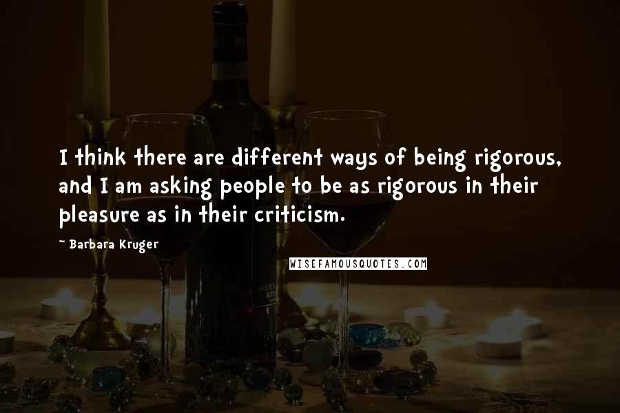 Barbara Kruger Quotes: I think there are different ways of being rigorous, and I am asking people to be as rigorous in their pleasure as in their criticism.