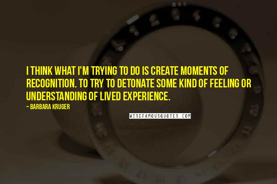 Barbara Kruger Quotes: I think what I'm trying to do is create moments of recognition. To try to detonate some kind of feeling or understanding of lived experience.
