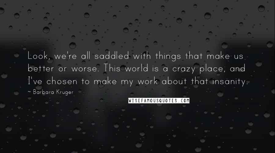 Barbara Kruger Quotes: Look, we're all saddled with things that make us better or worse. This world is a crazy place, and I've chosen to make my work about that insanity.