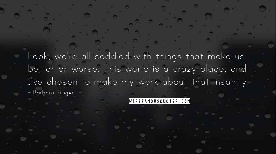 Barbara Kruger Quotes: Look, we're all saddled with things that make us better or worse. This world is a crazy place, and I've chosen to make my work about that insanity.