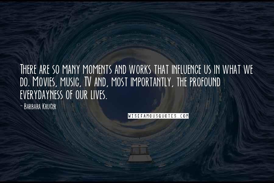 Barbara Kruger Quotes: There are so many moments and works that influence us in what we do. Movies, music, TV and, most importantly, the profound everydayness of our lives.