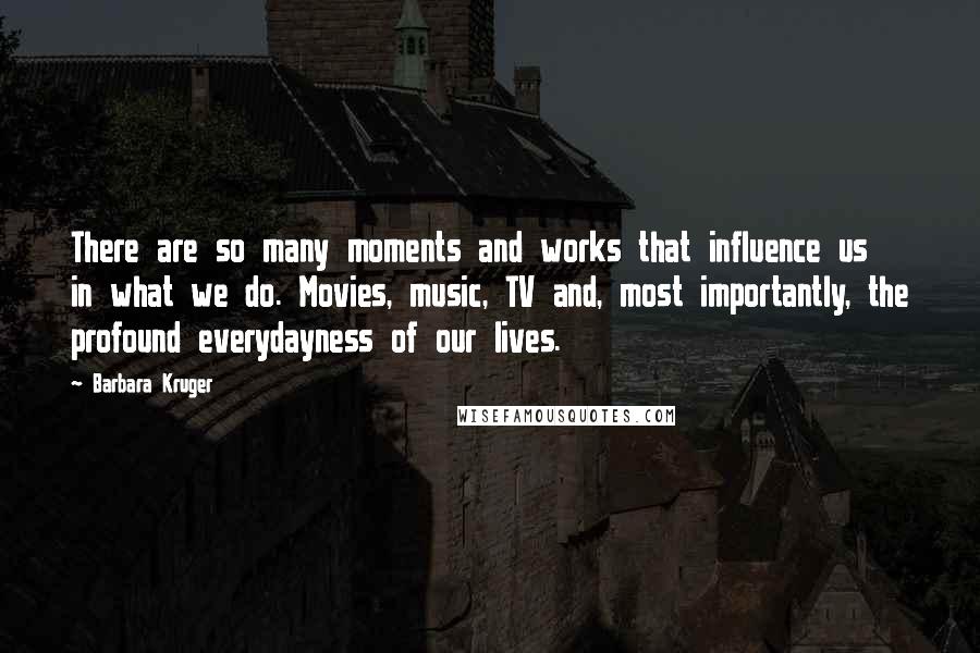 Barbara Kruger Quotes: There are so many moments and works that influence us in what we do. Movies, music, TV and, most importantly, the profound everydayness of our lives.