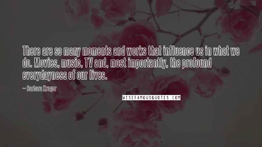 Barbara Kruger Quotes: There are so many moments and works that influence us in what we do. Movies, music, TV and, most importantly, the profound everydayness of our lives.