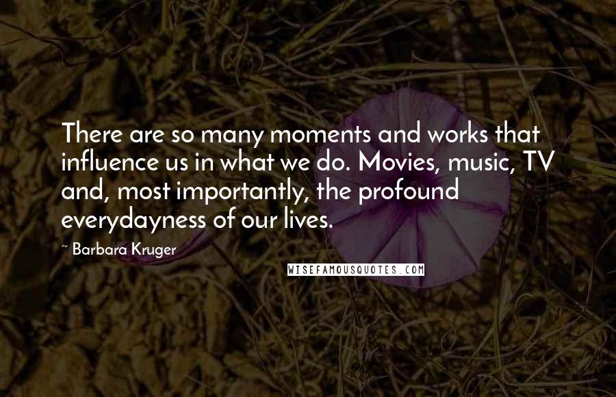 Barbara Kruger Quotes: There are so many moments and works that influence us in what we do. Movies, music, TV and, most importantly, the profound everydayness of our lives.