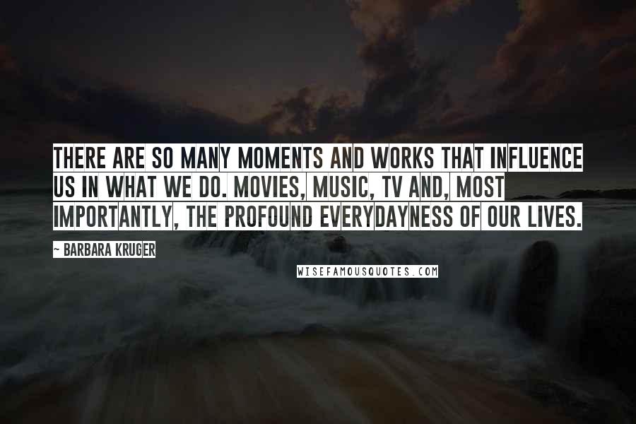 Barbara Kruger Quotes: There are so many moments and works that influence us in what we do. Movies, music, TV and, most importantly, the profound everydayness of our lives.