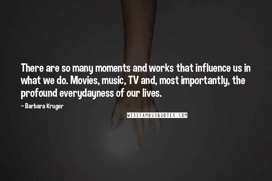 Barbara Kruger Quotes: There are so many moments and works that influence us in what we do. Movies, music, TV and, most importantly, the profound everydayness of our lives.