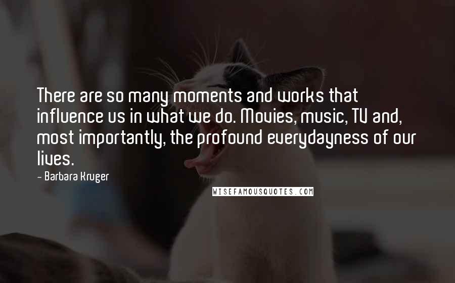Barbara Kruger Quotes: There are so many moments and works that influence us in what we do. Movies, music, TV and, most importantly, the profound everydayness of our lives.