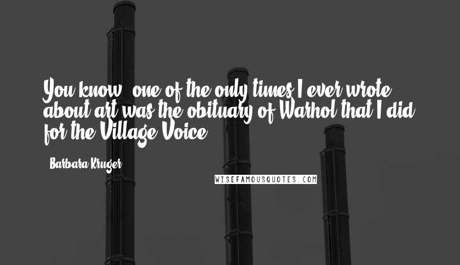 Barbara Kruger Quotes: You know, one of the only times I ever wrote about art was the obituary of Warhol that I did for the Village Voice.