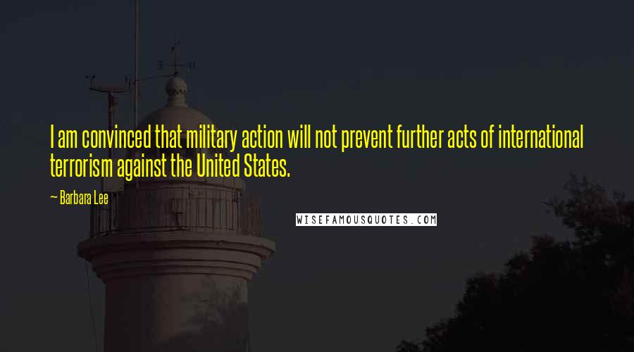 Barbara Lee Quotes: I am convinced that military action will not prevent further acts of international terrorism against the United States.
