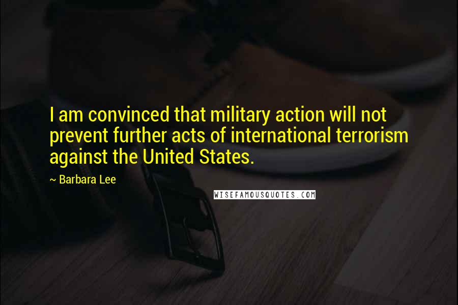 Barbara Lee Quotes: I am convinced that military action will not prevent further acts of international terrorism against the United States.