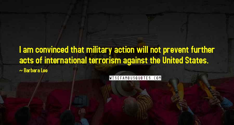 Barbara Lee Quotes: I am convinced that military action will not prevent further acts of international terrorism against the United States.