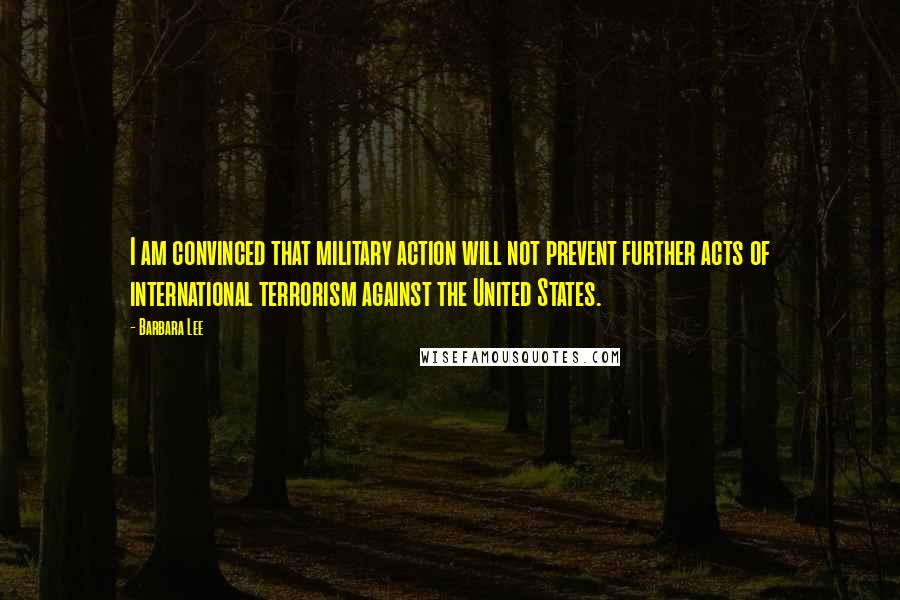 Barbara Lee Quotes: I am convinced that military action will not prevent further acts of international terrorism against the United States.