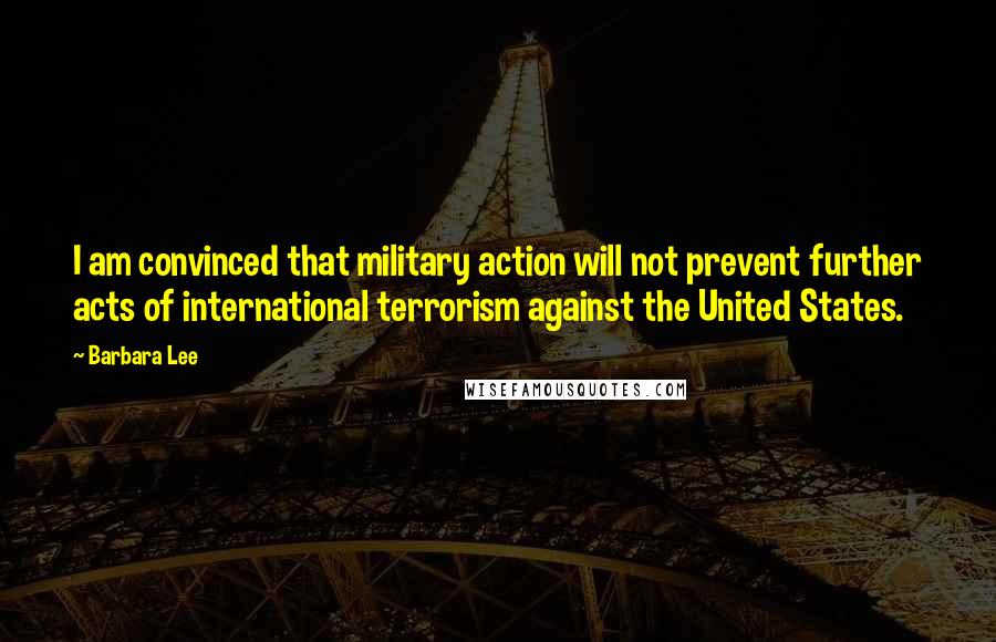 Barbara Lee Quotes: I am convinced that military action will not prevent further acts of international terrorism against the United States.