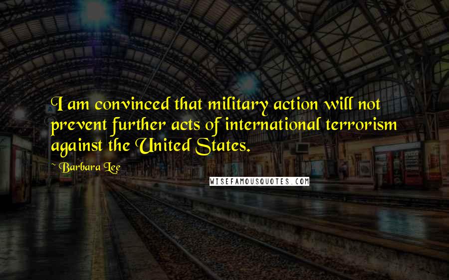 Barbara Lee Quotes: I am convinced that military action will not prevent further acts of international terrorism against the United States.