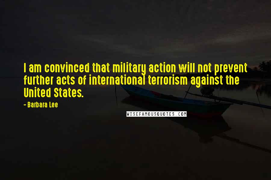 Barbara Lee Quotes: I am convinced that military action will not prevent further acts of international terrorism against the United States.