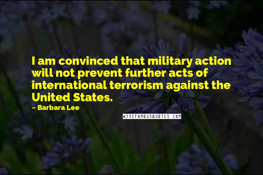 Barbara Lee Quotes: I am convinced that military action will not prevent further acts of international terrorism against the United States.