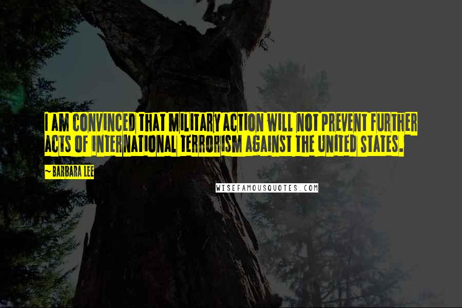 Barbara Lee Quotes: I am convinced that military action will not prevent further acts of international terrorism against the United States.