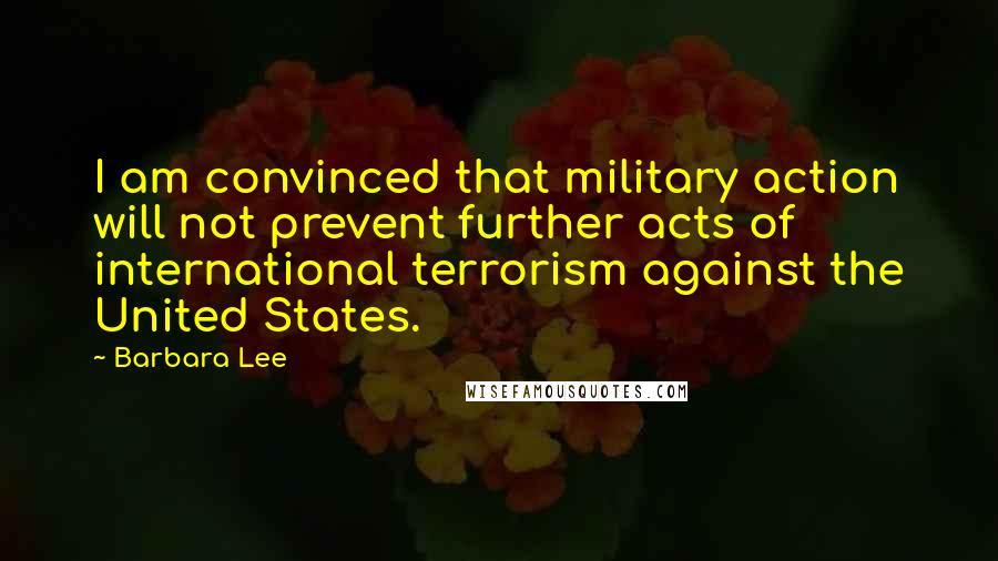 Barbara Lee Quotes: I am convinced that military action will not prevent further acts of international terrorism against the United States.