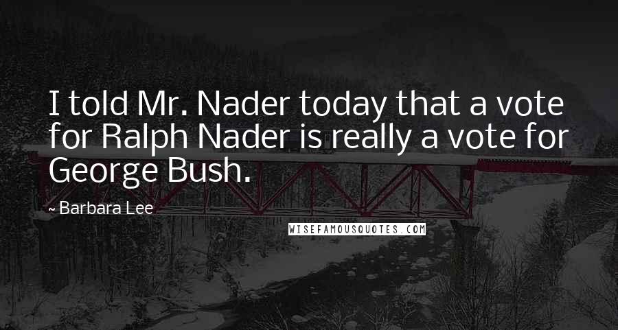 Barbara Lee Quotes: I told Mr. Nader today that a vote for Ralph Nader is really a vote for George Bush.