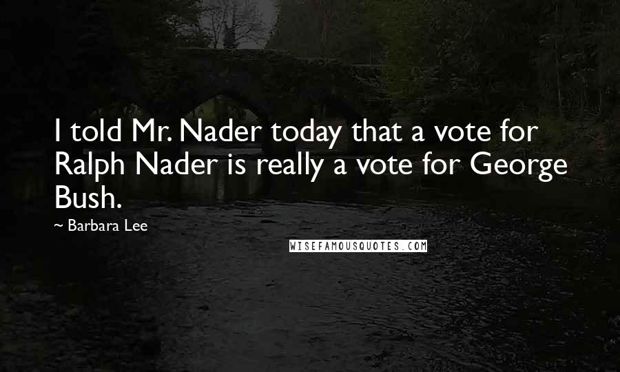 Barbara Lee Quotes: I told Mr. Nader today that a vote for Ralph Nader is really a vote for George Bush.
