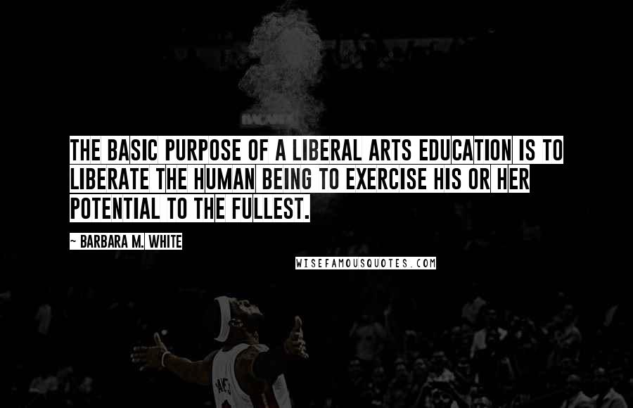 Barbara M. White Quotes: The basic purpose of a liberal arts education is to liberate the human being to exercise his or her potential to the fullest.