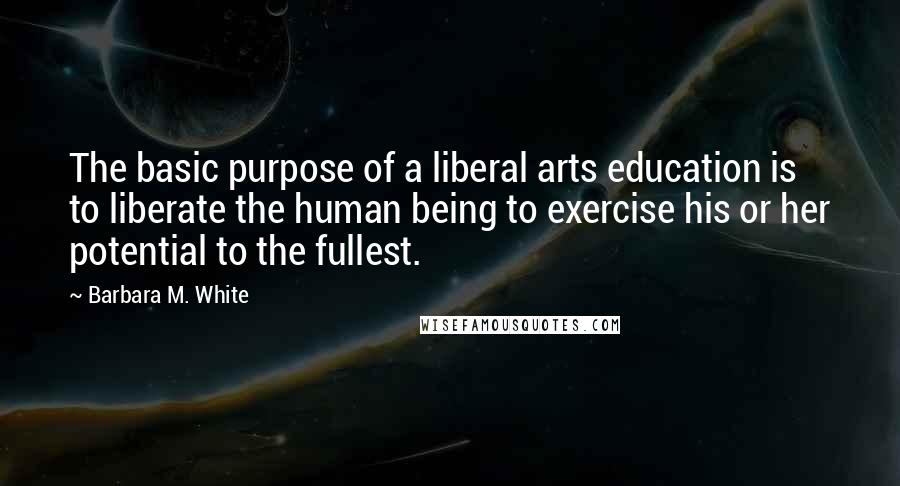 Barbara M. White Quotes: The basic purpose of a liberal arts education is to liberate the human being to exercise his or her potential to the fullest.