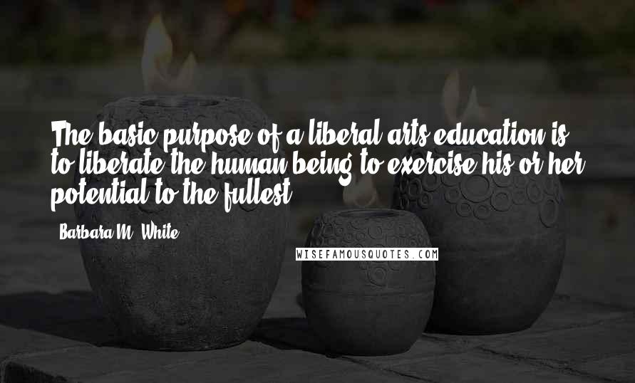 Barbara M. White Quotes: The basic purpose of a liberal arts education is to liberate the human being to exercise his or her potential to the fullest.