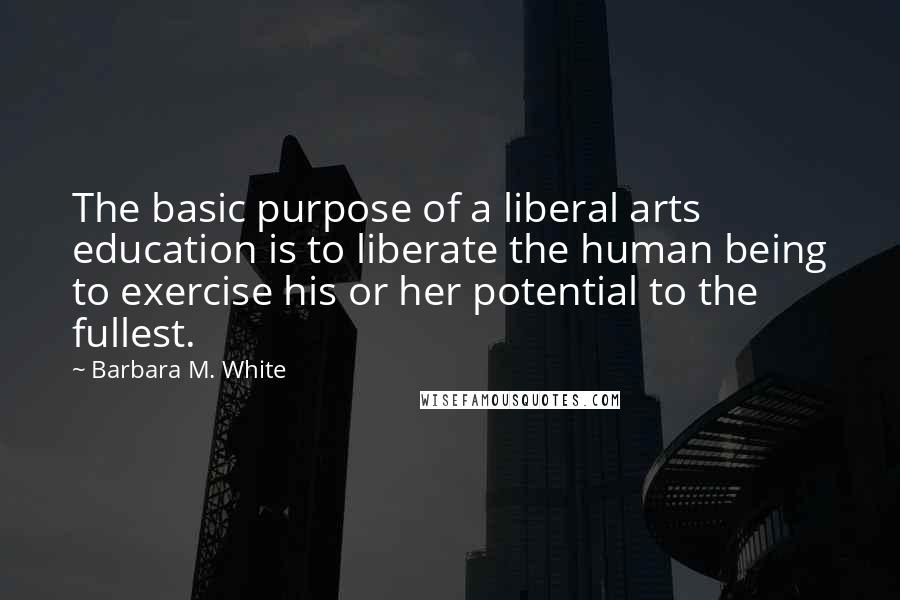 Barbara M. White Quotes: The basic purpose of a liberal arts education is to liberate the human being to exercise his or her potential to the fullest.