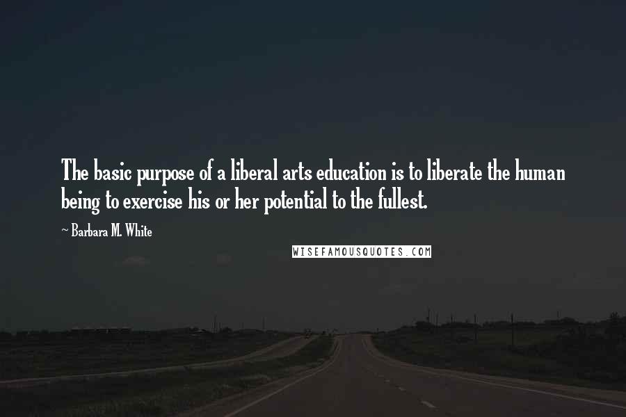 Barbara M. White Quotes: The basic purpose of a liberal arts education is to liberate the human being to exercise his or her potential to the fullest.