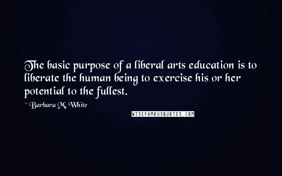 Barbara M. White Quotes: The basic purpose of a liberal arts education is to liberate the human being to exercise his or her potential to the fullest.