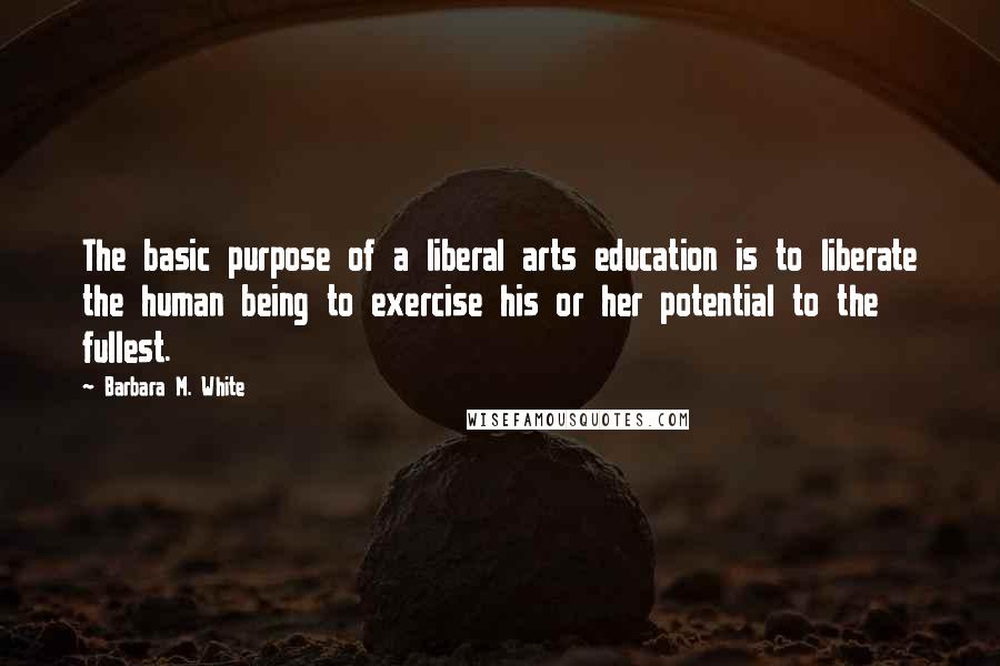 Barbara M. White Quotes: The basic purpose of a liberal arts education is to liberate the human being to exercise his or her potential to the fullest.