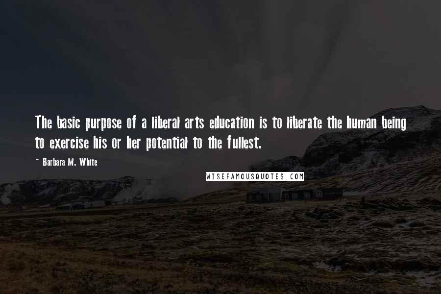 Barbara M. White Quotes: The basic purpose of a liberal arts education is to liberate the human being to exercise his or her potential to the fullest.