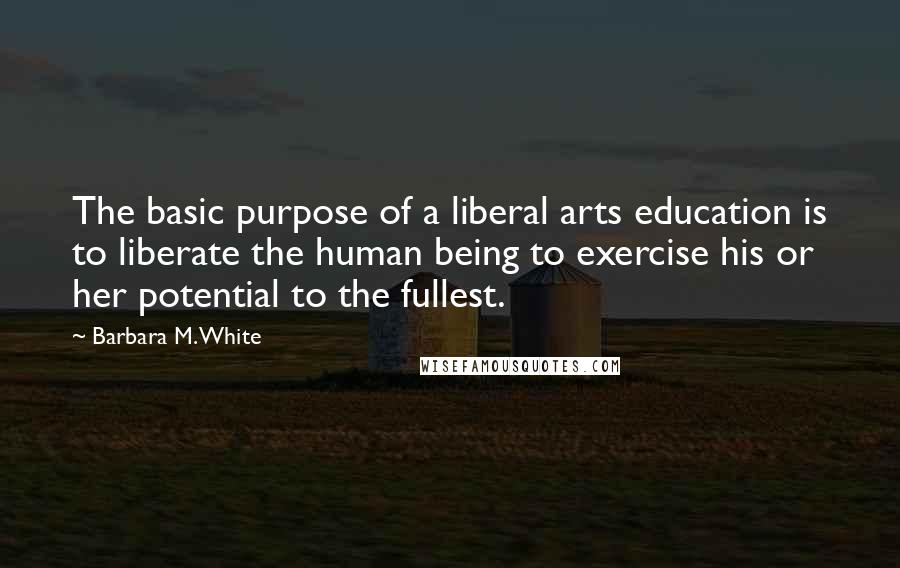 Barbara M. White Quotes: The basic purpose of a liberal arts education is to liberate the human being to exercise his or her potential to the fullest.