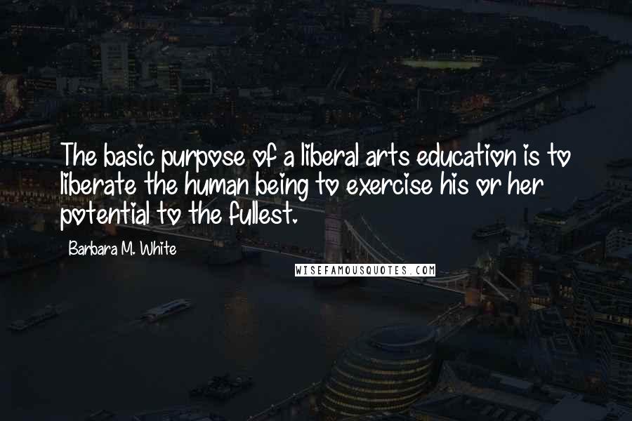 Barbara M. White Quotes: The basic purpose of a liberal arts education is to liberate the human being to exercise his or her potential to the fullest.