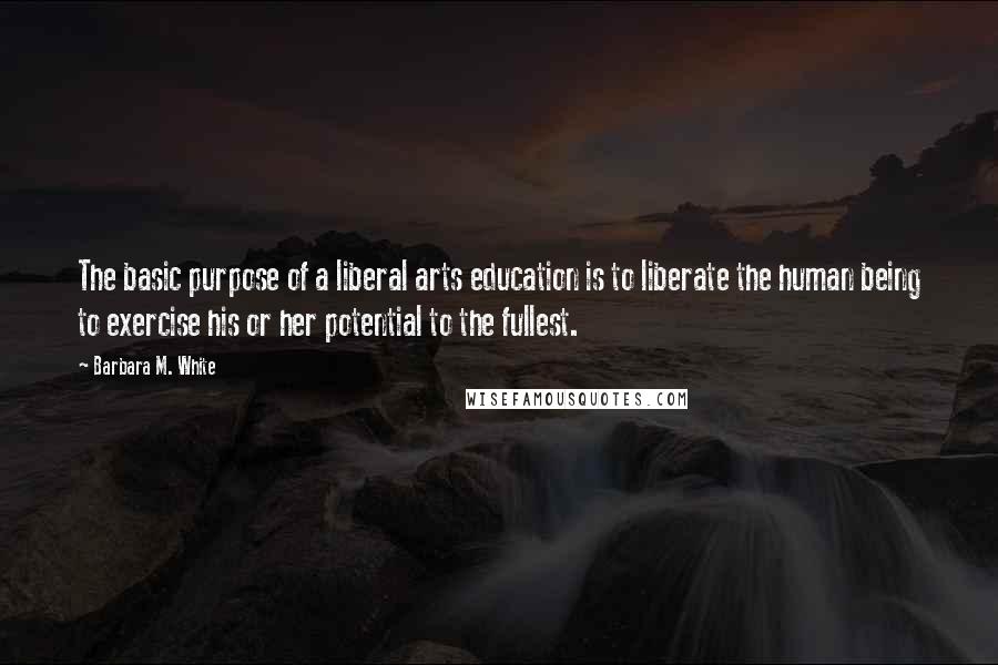 Barbara M. White Quotes: The basic purpose of a liberal arts education is to liberate the human being to exercise his or her potential to the fullest.