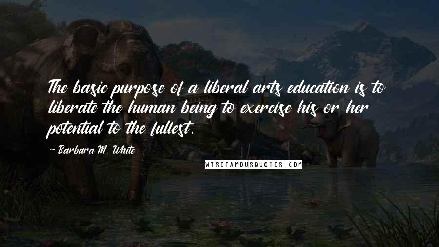 Barbara M. White Quotes: The basic purpose of a liberal arts education is to liberate the human being to exercise his or her potential to the fullest.