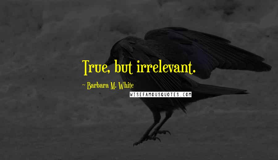 Barbara M. White Quotes: True, but irrelevant.