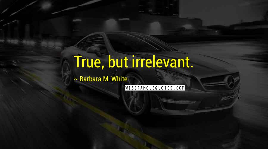 Barbara M. White Quotes: True, but irrelevant.
