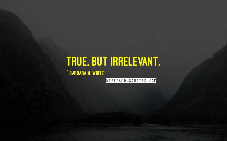 Barbara M. White Quotes: True, but irrelevant.