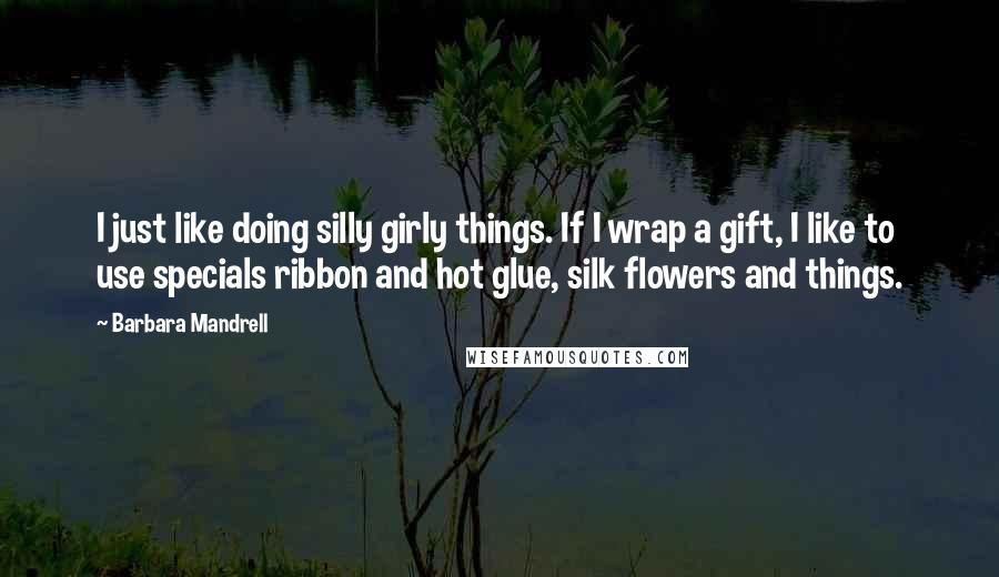 Barbara Mandrell Quotes: I just like doing silly girly things. If I wrap a gift, I like to use specials ribbon and hot glue, silk flowers and things.