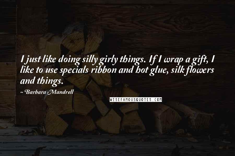 Barbara Mandrell Quotes: I just like doing silly girly things. If I wrap a gift, I like to use specials ribbon and hot glue, silk flowers and things.