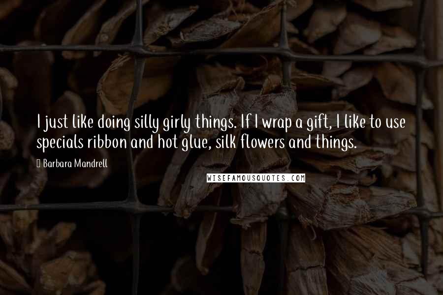 Barbara Mandrell Quotes: I just like doing silly girly things. If I wrap a gift, I like to use specials ribbon and hot glue, silk flowers and things.