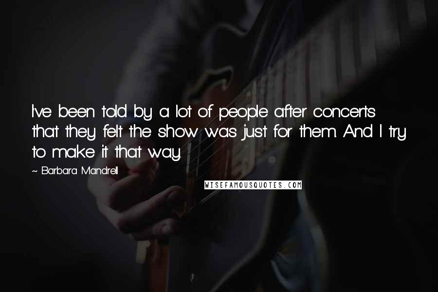 Barbara Mandrell Quotes: I've been told by a lot of people after concerts that they felt the show was just for them. And I try to make it that way.