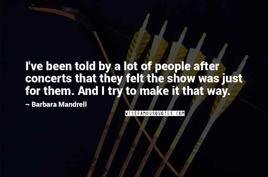 Barbara Mandrell Quotes: I've been told by a lot of people after concerts that they felt the show was just for them. And I try to make it that way.