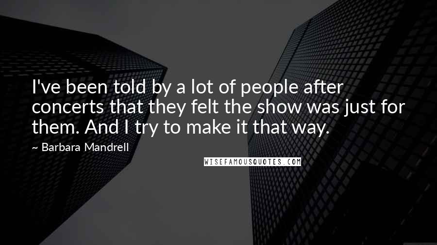 Barbara Mandrell Quotes: I've been told by a lot of people after concerts that they felt the show was just for them. And I try to make it that way.