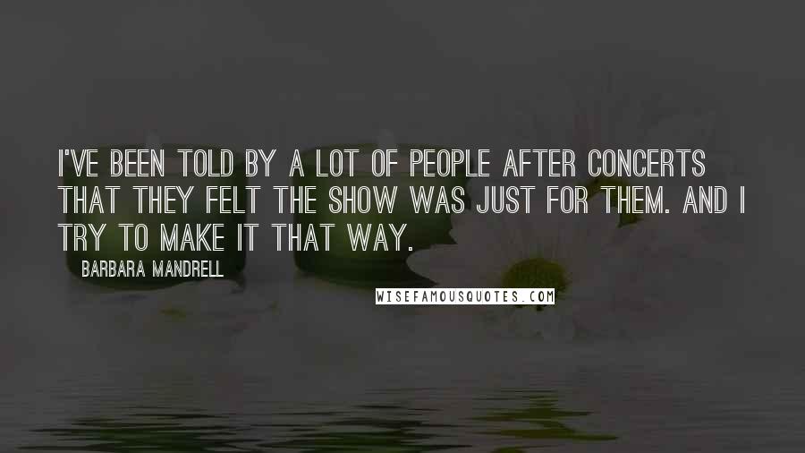 Barbara Mandrell Quotes: I've been told by a lot of people after concerts that they felt the show was just for them. And I try to make it that way.